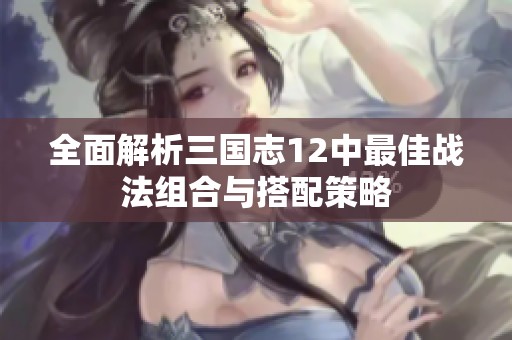 全面解析三国志12中最佳战法组合与搭配策略