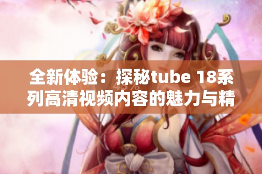 全新体验：探秘tube 18系列高清视频内容的魅力与精彩