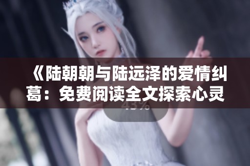 《陆朝朝与陆远泽的爱情纠葛：免费阅读全文探索心灵深处》