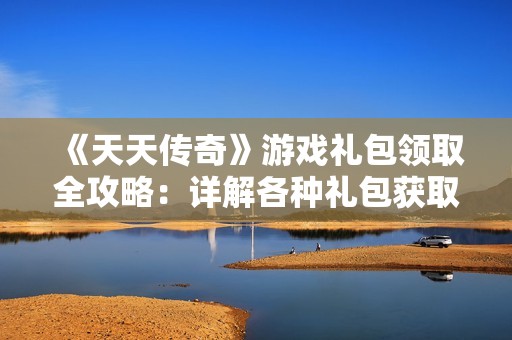 《天天传奇》游戏礼包领取全攻略：详解各种礼包获取方式与技巧