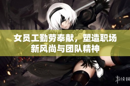 女员工勤劳奉献，塑造职场新风尚与团队精神