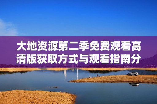 大地资源第二季免费观看高清版获取方式与观看指南分享