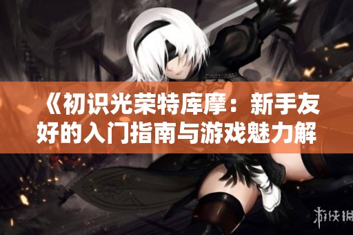 《初识光荣特库摩：新手友好的入门指南与游戏魅力解析》