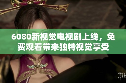 6080新视觉电视剧上线，免费观看带来独特视觉享受