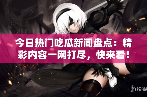 今日热门吃瓜新闻盘点：精彩内容一网打尽，快来看！