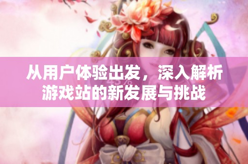 从用户体验出发，深入解析游戏站的新发展与挑战