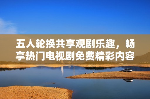 五人轮换共享观剧乐趣，畅享热门电视剧免费精彩内容
