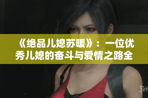 《绝品儿媳苏暖》：一位优秀儿媳的奋斗与爱情之路全篇畅享
