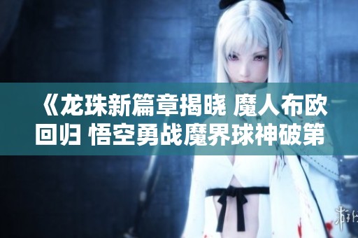 《龙珠新篇章揭晓 魔人布欧回归 悟空勇战魔界球神破第一次危机》