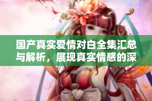 国产真实爱情对白全集汇总与解析，展现真实情感的深度探索