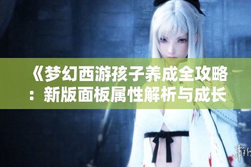 《梦幻西游孩子养成全攻略：新版面板属性解析与成长秘诀》