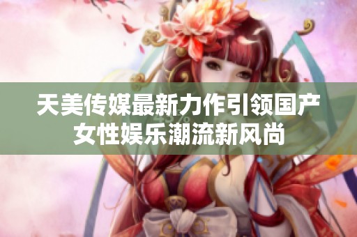 天美传媒最新力作引领国产女性娱乐潮流新风尚