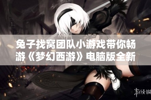 兔子找窝团队小游戏带你畅游《梦幻西游》电脑版全新玩法揭秘