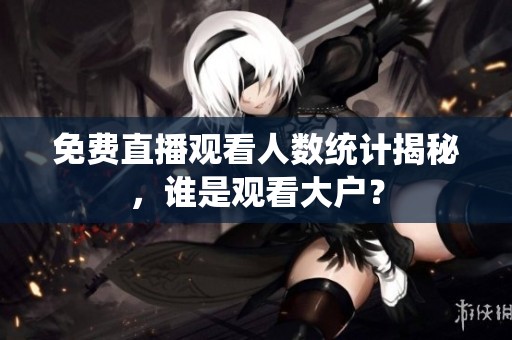 免费直播观看人数统计揭秘，谁是观看大户？