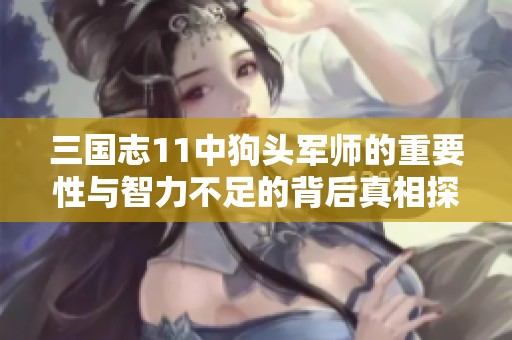 三国志11中狗头军师的重要性与智力不足的背后真相探讨