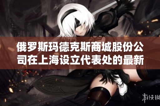 俄罗斯玛德克斯商城股份公司在上海设立代表处的最新动态与信息
