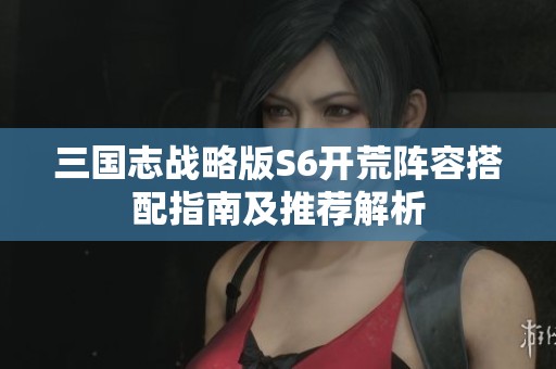 三国志战略版S6开荒阵容搭配指南及推荐解析