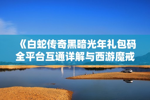 《白蛇传奇黑暗光年礼包码全平台互通详解与西游魔戒打金攻略》