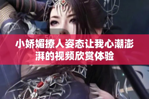 小娇媚撩人姿态让我心潮澎湃的视频欣赏体验