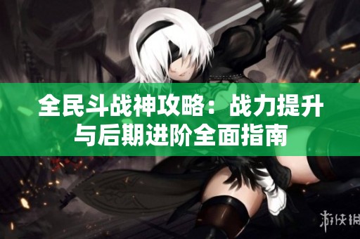全民斗战神攻略：战力提升与后期进阶全面指南