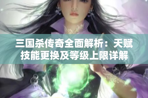三国杀传奇全面解析：天赋技能更换及等级上限详解