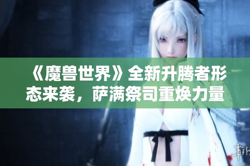《魔兽世界》全新升腾者形态来袭，萨满祭司重焕力量与风采