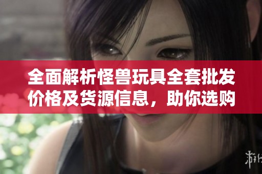 全面解析怪兽玩具全套批发价格及货源信息，助你选购无忧