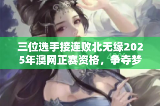 三位选手接连败北无缘2025年澳网正赛资格，争夺梦碎瞬间