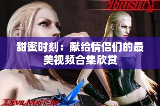 甜蜜时刻：献给情侣们的最美视频合集欣赏