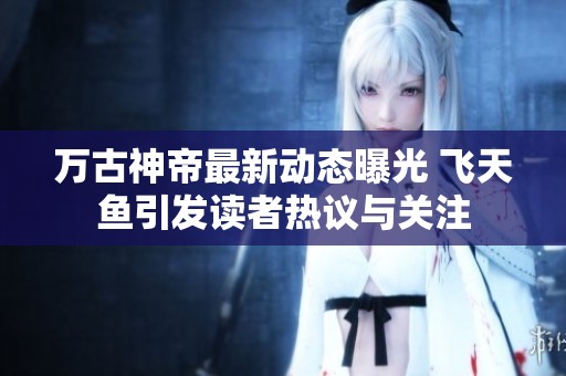 万古神帝最新动态曝光 飞天鱼引发读者热议与关注