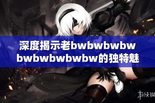 深度揭示老bwbwbwbwbwbwbwbwbw的独特魅力与传承影响