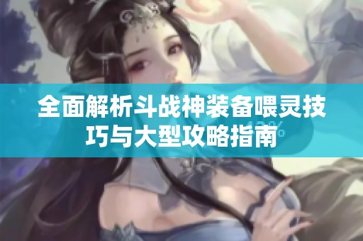 全面解析斗战神装备喂灵技巧与大型攻略指南