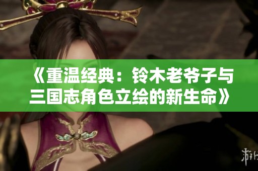 《重温经典：铃木老爷子与三国志角色立绘的新生命》