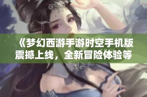 《梦幻西游手游时空手机版震撼上线，全新冒险体验等待你的探索》