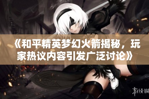 《和平精英梦幻火箭揭秘，玩家热议内容引发广泛讨论》