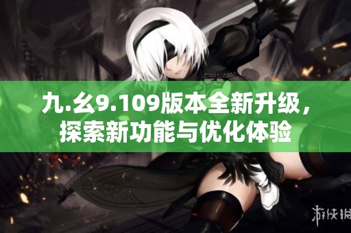 九.幺9.109版本全新升级，探索新功能与优化体验