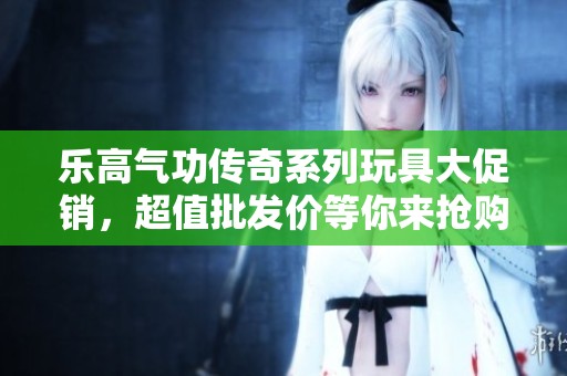 乐高气功传奇系列玩具大促销，超值批发价等你来抢购