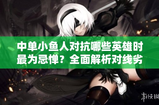 中单小鱼人对抗哪些英雄时最为忌惮？全面解析对线劣势情况