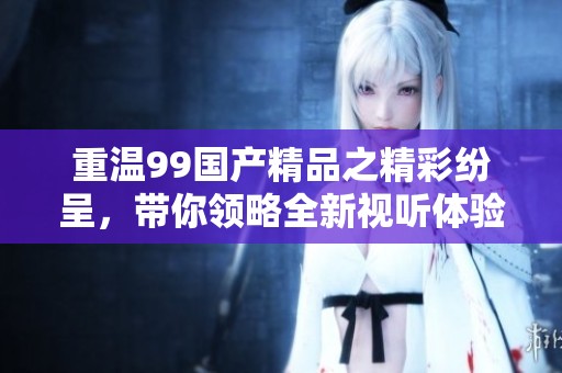 重温99国产精品之精彩纷呈，带你领略全新视听体验