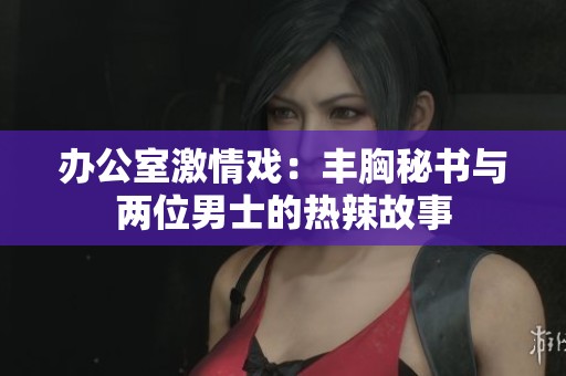 办公室激情戏：丰胸秘书与两位男士的热辣故事