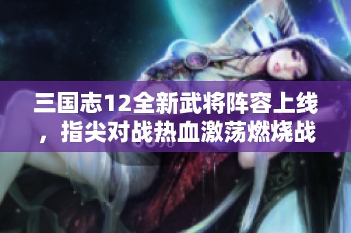 三国志12全新武将阵容上线，指尖对战热血激荡燃烧战场