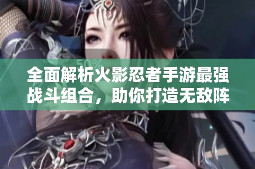 全面解析火影忍者手游最强战斗组合，助你打造无敌阵容攻略