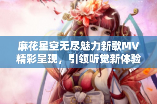 麻花星空无尽魅力新歌MV精彩呈现，引领听觉新体验