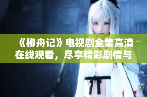 《柳舟记》电视剧全集高清在线观看，尽享精彩剧情与角色魅力