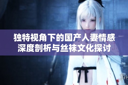 独特视角下的国产人妻情感深度剖析与丝袜文化探讨