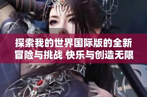 探索我的世界国际版的全新冒险与挑战 快乐与创造无限可能