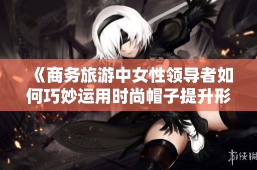 《商务旅游中女性领导者如何巧妙运用时尚帽子提升形象》