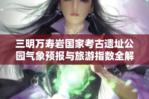 三明万寿岩国家考古遗址公园气象预报与旅游指数全解析