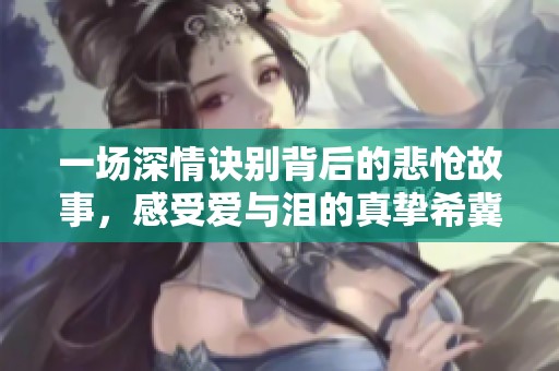 一场深情诀别背后的悲怆故事，感受爱与泪的真挚希冀