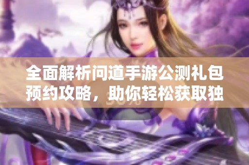 全面解析问道手游公测礼包预约攻略，助你轻松获取独家福利